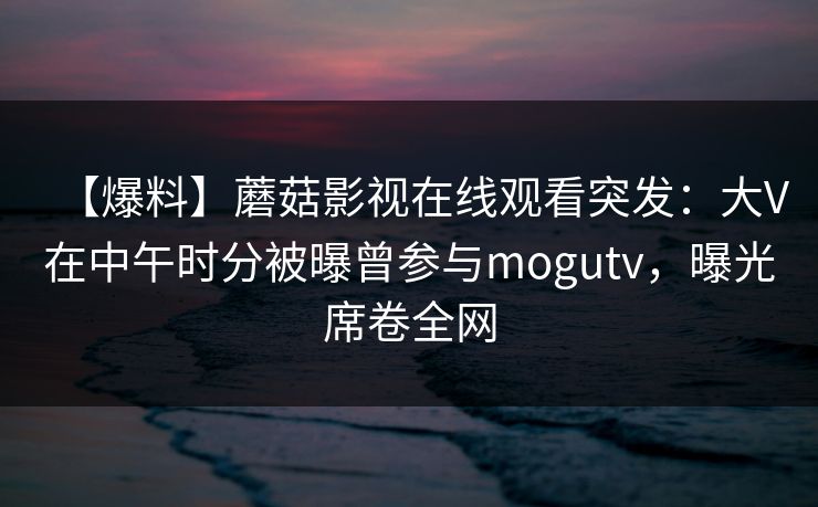 【爆料】蘑菇影视在线观看突发：大V在中午时分被曝曾参与mogutv，曝光席卷全网