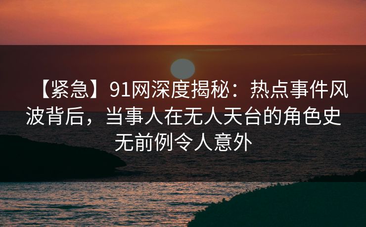 【紧急】91网深度揭秘：热点事件风波背后，当事人在无人天台的角色史无前例令人意外