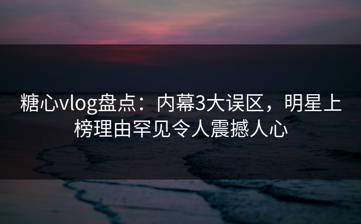 糖心vlog盘点：内幕3大误区，明星上榜理由罕见令人震撼人心
