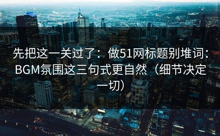 先把这一关过了：做51网标题别堆词：BGM氛围这三句式更自然（细节决定一切）