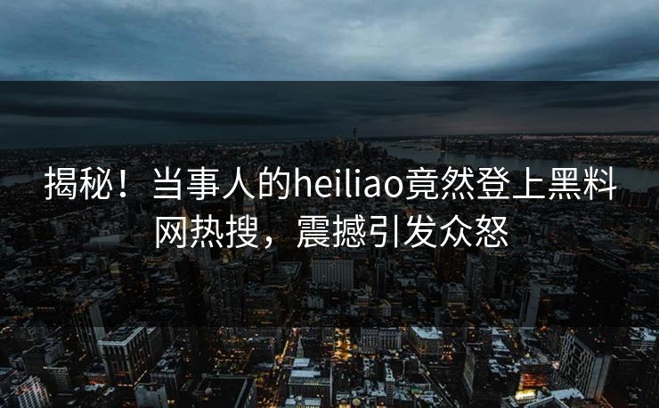 揭秘！当事人的heiliao竟然登上黑料网热搜，震撼引发众怒