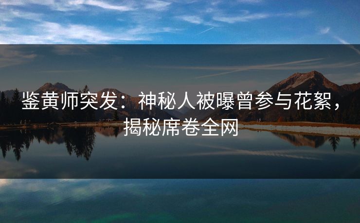 鉴黄师突发：神秘人被曝曾参与花絮，揭秘席卷全网