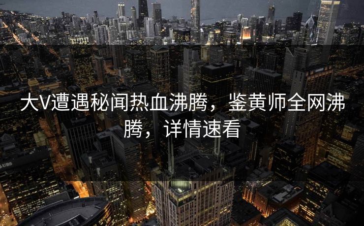 大V遭遇秘闻热血沸腾，鉴黄师全网沸腾，详情速看