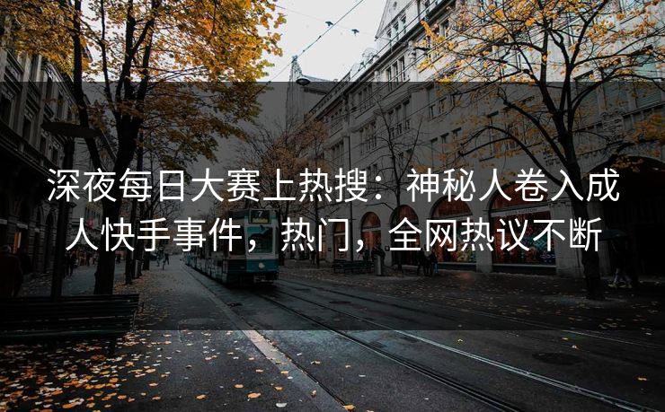 深夜每日大赛上热搜：神秘人卷入成人快手事件，热门，全网热议不断