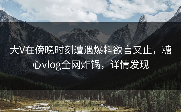 大V在傍晚时刻遭遇爆料欲言又止，糖心vlog全网炸锅，详情发现
