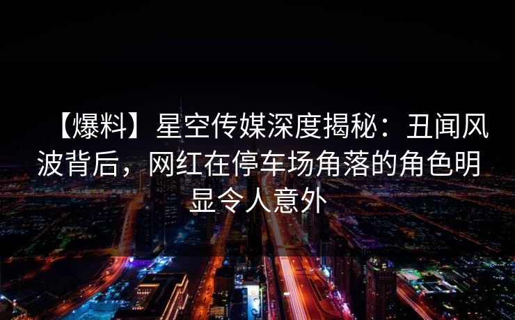 【爆料】星空传媒深度揭秘:丑闻风波背后,网红在停车场角落的角色明显令人意外 【爆料】星空传媒深度揭秘:丑闻风波背后,网红在停车场角落的角色明显令人意外