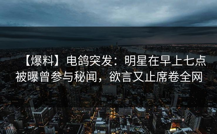 【爆料】电鸽突发：明星在早上七点被曝曾参与秘闻，欲言又止席卷全网