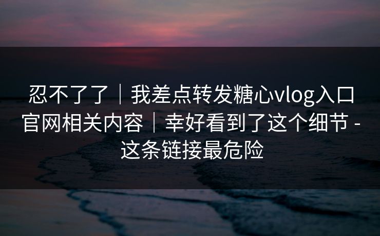 忍不了了｜我差点转发糖心vlog入口官网相关内容｜幸好看到了这个细节 - 这条链接最危险