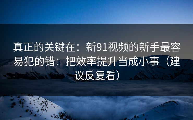 真正的关键在：新91视频的新手最容易犯的错：把效率提升当成小事（建议反复看）