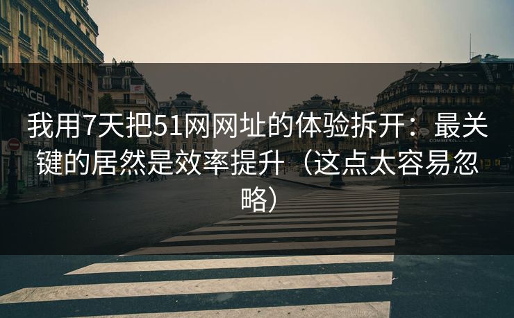 我用7天把51网网址的体验拆开：最关键的居然是效率提升（这点太容易忽略）