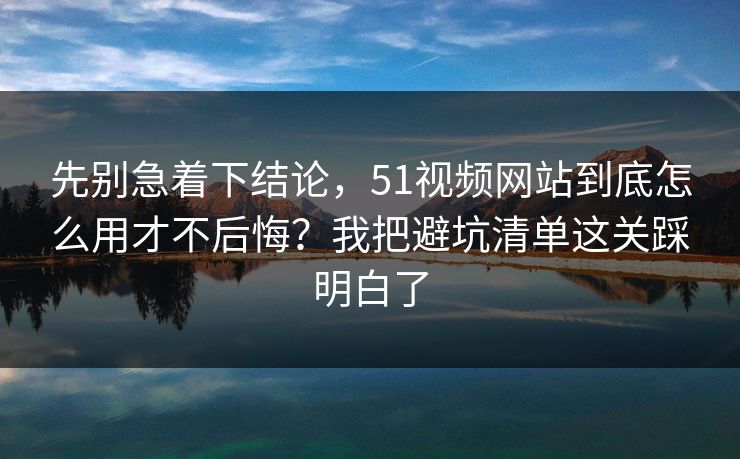 先别急着下结论，51视频网站到底怎么用才不后悔？我把避坑清单这关踩明白了