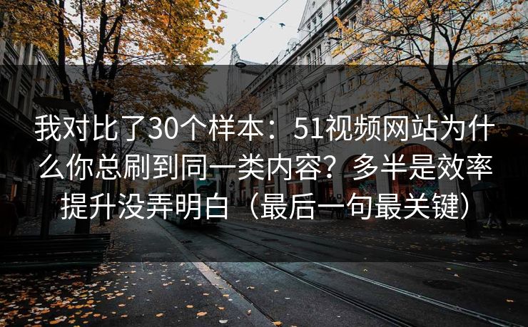 我对比了30个样本：51视频网站为什么你总刷到同一类内容？多半是效率提升没弄明白（最后一句最关键）