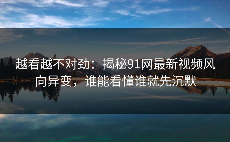 越看越不对劲：揭秘91网最新视频风向异变，谁能看懂谁就先沉默